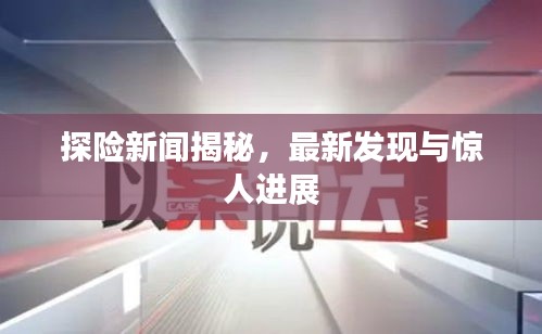 探险新闻揭秘，最新发现与惊人进展