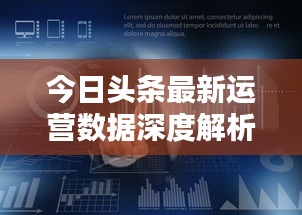 今日头条最新运营数据深度解析，揭秘背后的秘密！