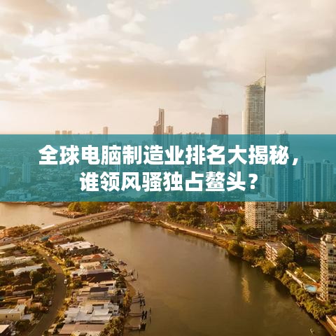 全球电脑制造业排名大揭秘，谁领风骚独占鳌头？