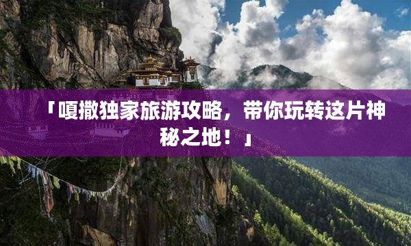 「嗄撒独家旅游攻略，带你玩转这片神秘之地！」