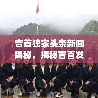 吉首独家头条新闻揭秘，揭秘吉首发展新篇章 2018年重磅报道