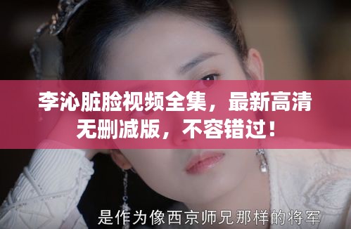 李沁脏脸视频全集，最新高清无删减版，不容错过！