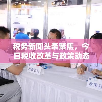 税务新闻头条聚焦，今日税收改革与政策动态深度解析