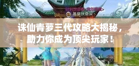 诛仙青萝三代攻略大揭秘，助力你成为顶尖玩家！