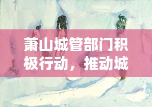 萧山城管部门积极行动，推动城市管理与服务大升级，最新头条新闻