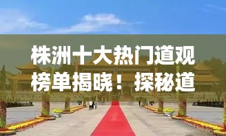 株洲十大热门道观榜单揭晓！探秘道观魅力，文化之旅不容错过