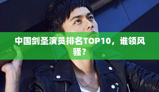 中国剑圣演员排名TOP10，谁领风骚？