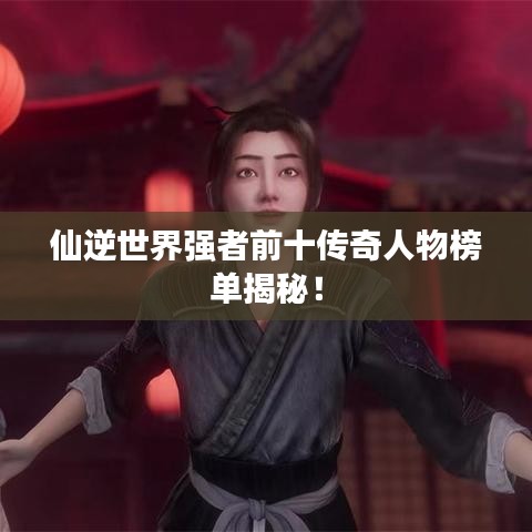仙逆世界强者前十传奇人物榜单揭秘！