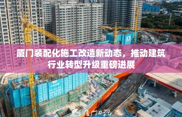 厦门装配化施工改造新动态，推动建筑行业转型升级重磅进展