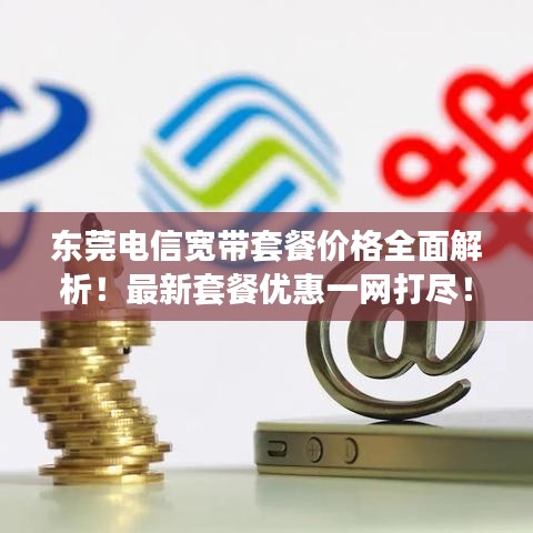 东莞电信宽带套餐价格全面解析！最新套餐优惠一网打尽！