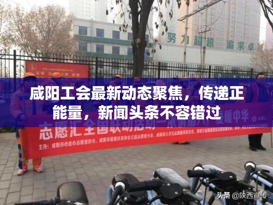 咸阳工会最新动态聚焦，传递正能量，新闻头条不容错过
