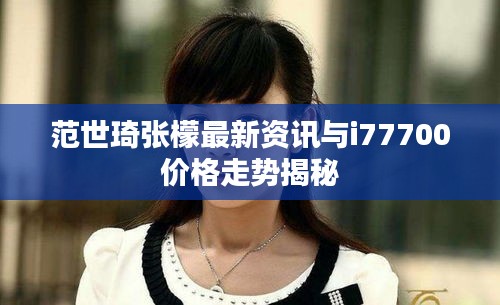 范世琦张檬最新资讯与i77700价格走势揭秘