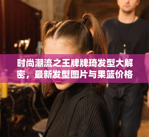 时尚潮流之王牌牌琦发型大解密,最新发型图片与果篮价格热议