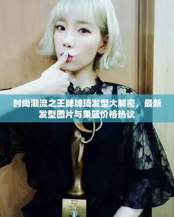 时尚潮流之王牌牌琦发型大解密,最新发型图片与果篮价格热议