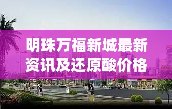 明珠万福新城最新资讯及还原酸价格走势更新