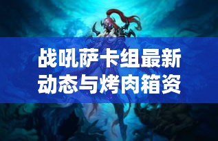 战吼萨卡组最新动态与烤肉箱资讯,图片、价格及热门组合一网打尽
