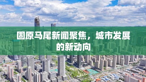 固原马尾新闻聚焦,城市发展的新动向