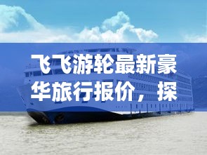 飞飞游轮最新豪华旅行报价,探索水上旅行的极致体验