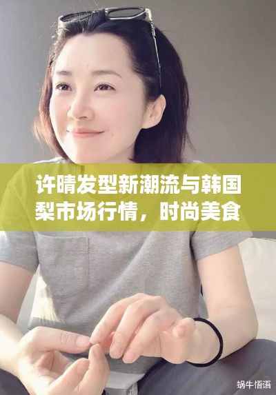 许晴发型新潮流与韩国梨市场行情，时尚美食双重聚焦热议