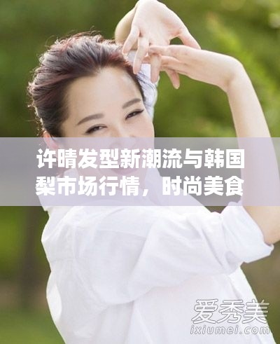 许晴发型新潮流与韩国梨市场行情,时尚美食双重聚焦热议