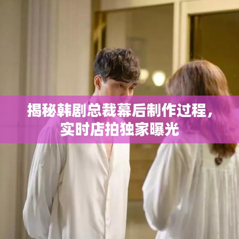 揭秘韩剧总裁幕后制作过程，实时店拍独家曝光