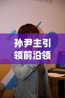 孙尹主引领前沿领域最新动态,实时术语一网打尽