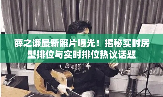 薛之谦最新照片曝光!揭秘实时房型排位与实时排位热议话题