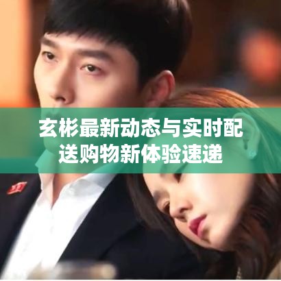 玄彬最新动态与实时配送购物新体验速递