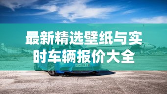 最新精选壁纸与实时车辆报价大全