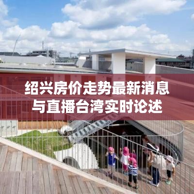 绍兴房价走势最新消息与直播台湾实时论述