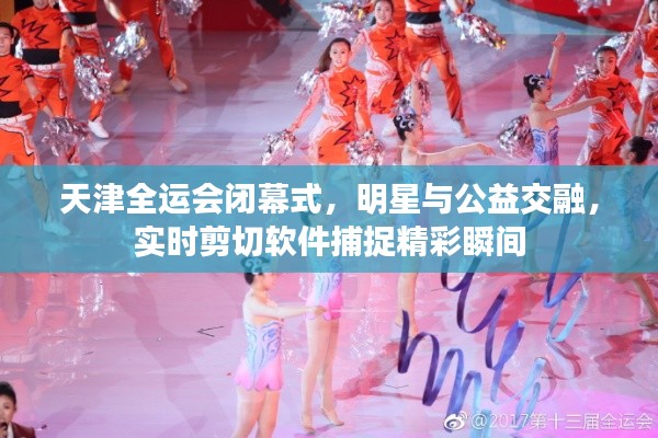 天津全运会闭幕式,明星与公益交融,实时剪切软件捕捉精彩瞬间