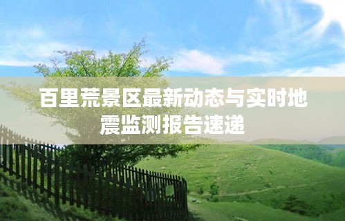 百里荒景区最新动态与实时地震监测报告速递