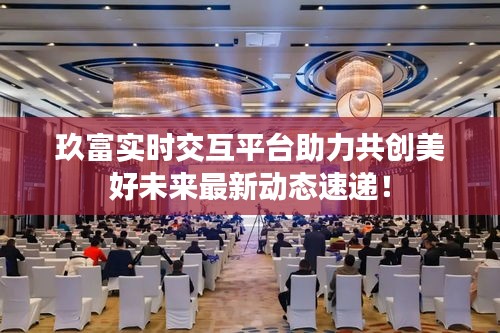 玖富实时交互平台助力共创美好未来最新动态速递!