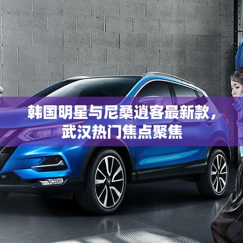 韩国明星与尼桑逍客最新款,武汉热门焦点聚焦