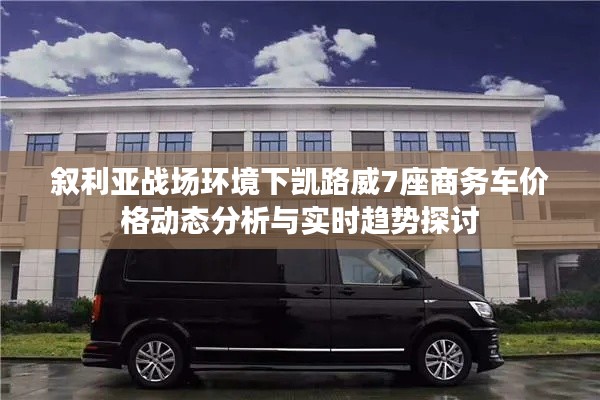 叙利亚战场环境下凯路威7座商务车价格动态分析与实时趋势探讨