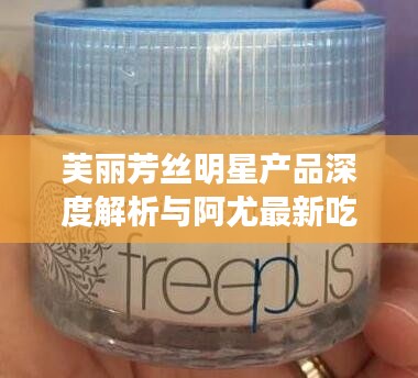 芙丽芳丝明星产品深度解析与阿尤最新吃播视频点评,多维度平衡观点探讨