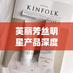 芙丽芳丝明星产品深度解析与阿尤最新吃播视频点评,多维度平衡观点探讨