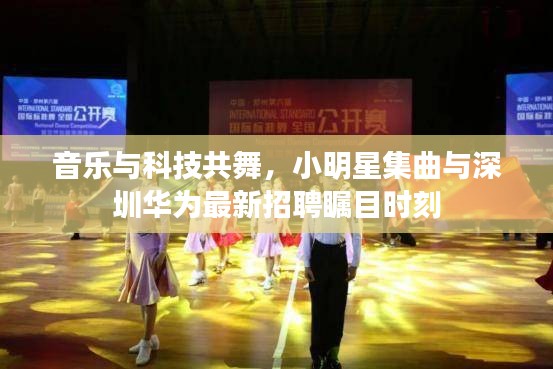 音乐与科技共舞,小明星集曲与深圳华为最新招聘瞩目时刻