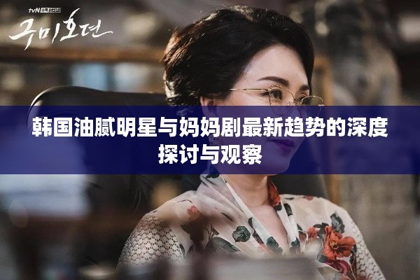 韩国油腻明星与妈妈剧最新趋势的深度探讨与观察