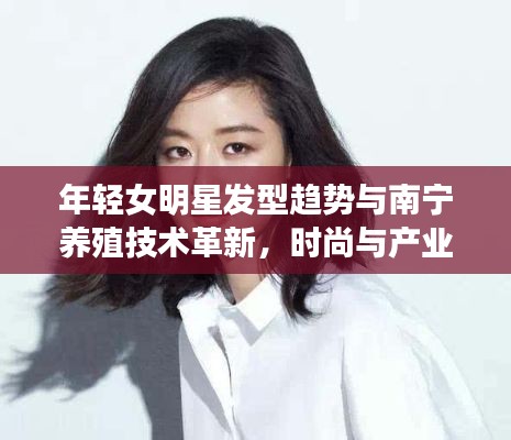 年轻女明星发型趋势与南宁养殖技术革新,时尚与产业的完美交融