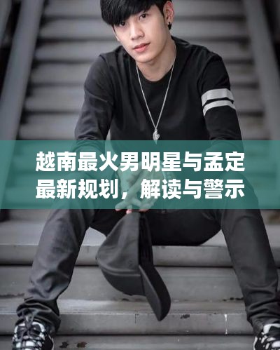 越南最火男明星与孟定最新规划,解读与警示