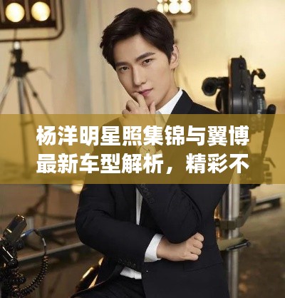 杨洋明星照集锦与翼博最新车型解析,精彩不容错过!