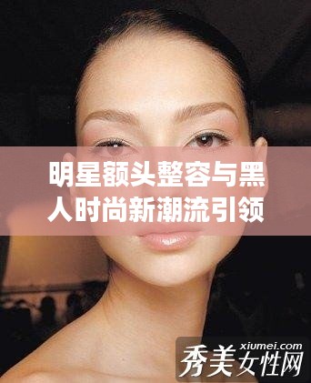 明星额头整容与黑人时尚新潮流引领潮流风向