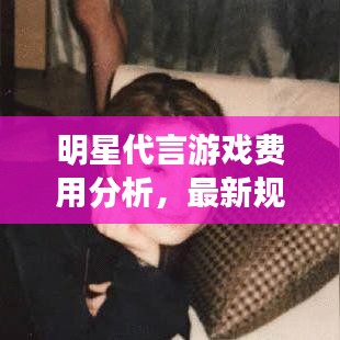 明星代言游戏费用分析,最新规范下的影响与策略探讨