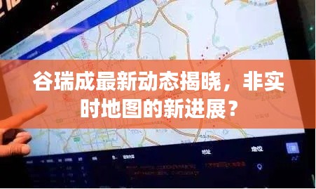 谷瑞成最新动态揭晓,非实时地图的新进展?