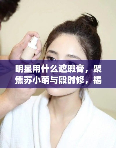 明星用什么遮瑕膏,聚焦苏小萌与殷时修,揭秘最新遮瑕产品
