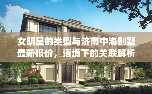 女明星的类型与济南中海别墅最新报价,语境下的关联解析及风险警示