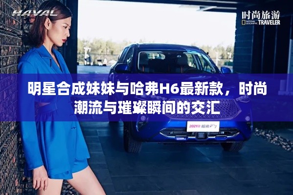 明星合成妹妹与哈弗H6最新款,时尚潮流与璀璨瞬间的交汇
