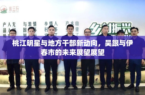 桃江明星与地方干部新动向,吴跟与伊春市的未来展望展望