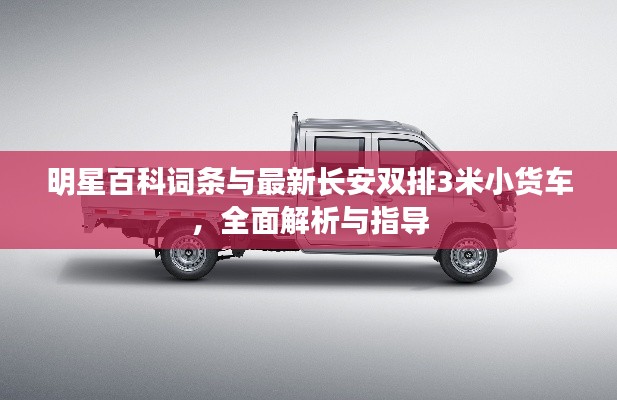 明星百科词条与最新长安双排3米小货车,全面解析与指导